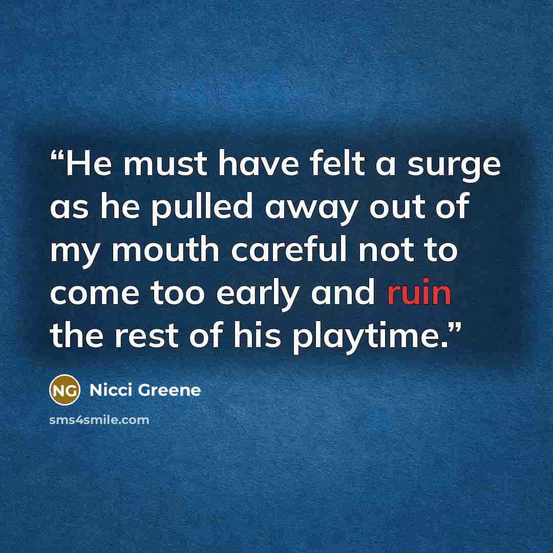 “He must have felt a surge as he pulled away out of my mouth careful not to come too early and ruin the rest of his playtime.” quote by Nicci Greene