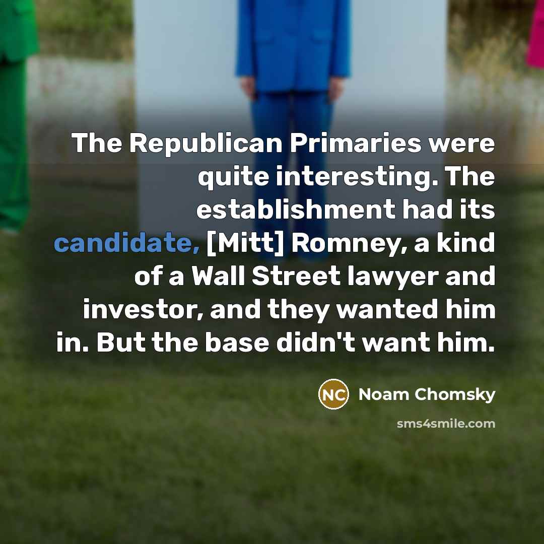 “The Republican Primaries were quite interesting. The establishment had its candidate, [Mitt] Romney, a kind of a Wall Street lawyer and investor, and they wanted him in. But the base didn't want him.” quote by Noam Chomsky