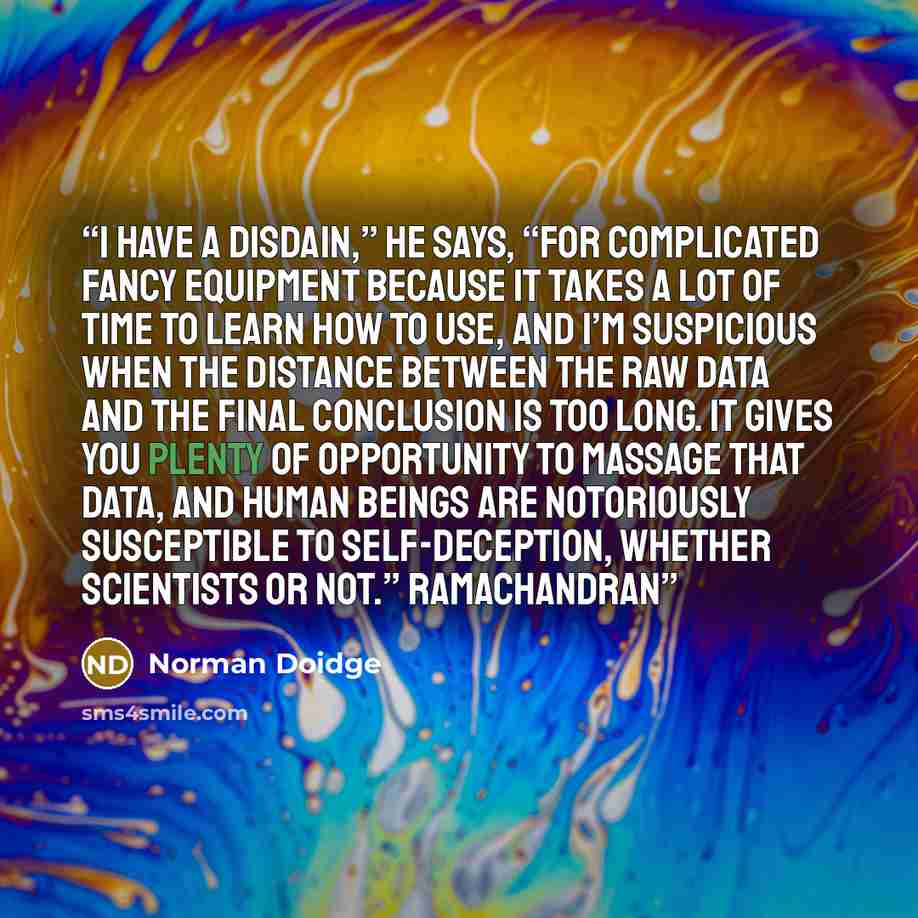 “I have a disdain,” he says, “for complicated fancy equipment because it takes a lot of time to learn how to use, and I’m suspicious when the distance between the raw data and the final conclusion is too long. It gives you plenty of opportunity to massage that data, and human beings are notoriously…” quote by Norman Doidge