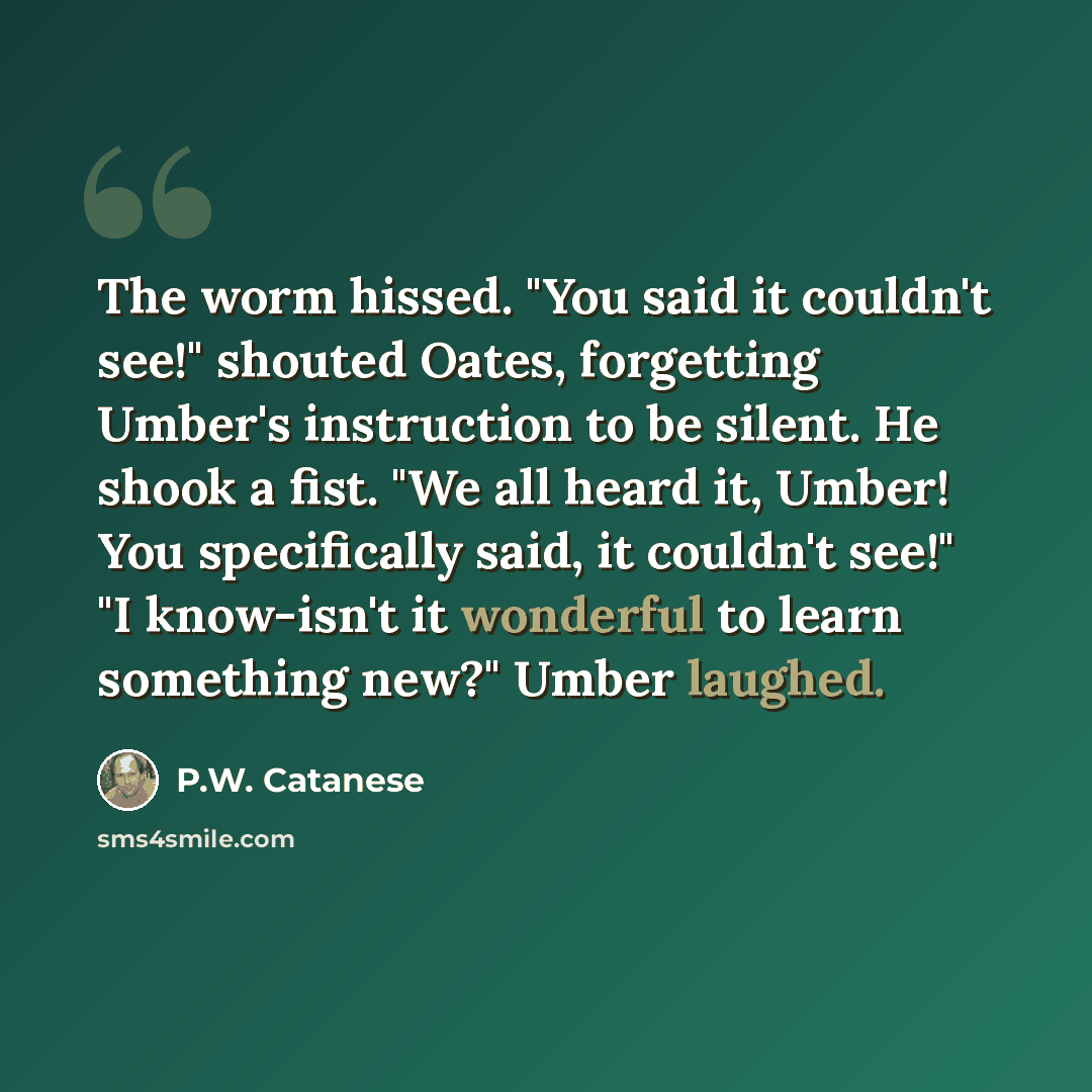 “The worm hissed. "You said it couldn't see!" shouted Oates, forgetting Umber's instruction to be silent. He shook a fist. "We all heard it, Umber! You specifically said, it couldn't see!" "I know-isn't it wonderful to learn something new?" Umber laughed.” quote by P.W. Catanese