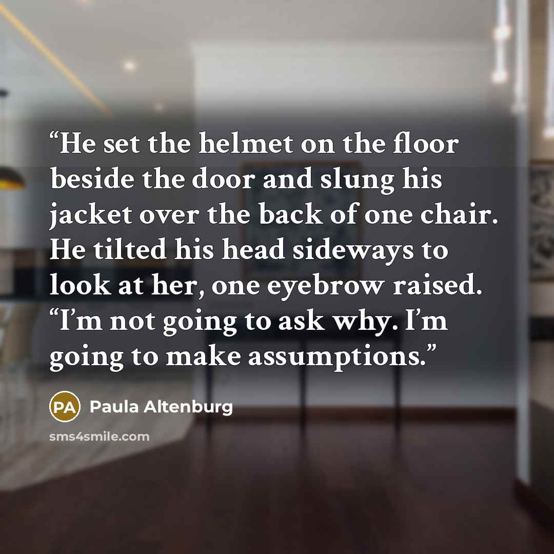 “He set the helmet on the floor beside the door and slung his jacket over the back of one chair. He tilted his head sideways to look at her, one eyebrow raised. “I’m not going to ask why. I’m going to make assumptions.” quote by Paula Altenburg