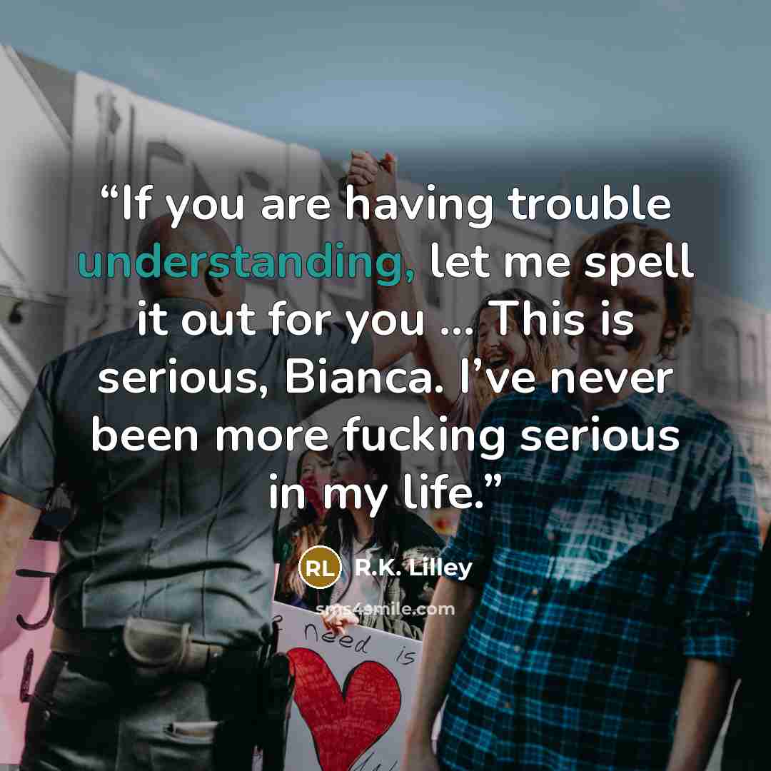 “If you are having trouble understanding, let me spell it out for you … This is serious, Bianca. I’ve never been more fucking serious in my life.” quote by R.K. Lilley