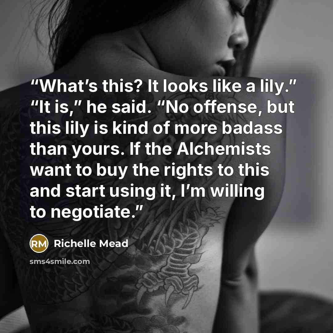 “What’s this? It looks like a lily.” “It is,” he said. “No offense, but this lily is kind of more badass than yours. If the Alchemists want to buy the rights to this and start using it, I’m willing to negotiate.” quote by Richelle Mead
