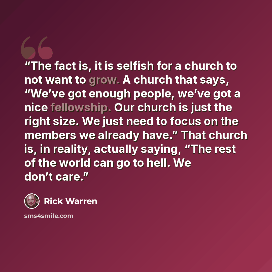“The fact is, it is selfish for a church to not want to grow. A church that says, “We’ve got enough people, we’ve got a nice fellowship. Our church is just the right size. We just need to focus on the members we already have.” That church is, in reality, actually saying, “The rest of the world can…” quote by Rick Warren