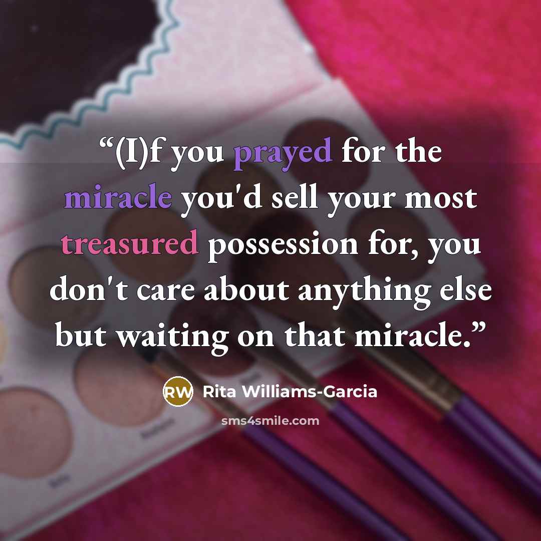 “(I)f you prayed for the miracle you'd sell your most treasured possession for, you don't care about anything else but waiting on that miracle.” quote by Rita Williams-Garcia