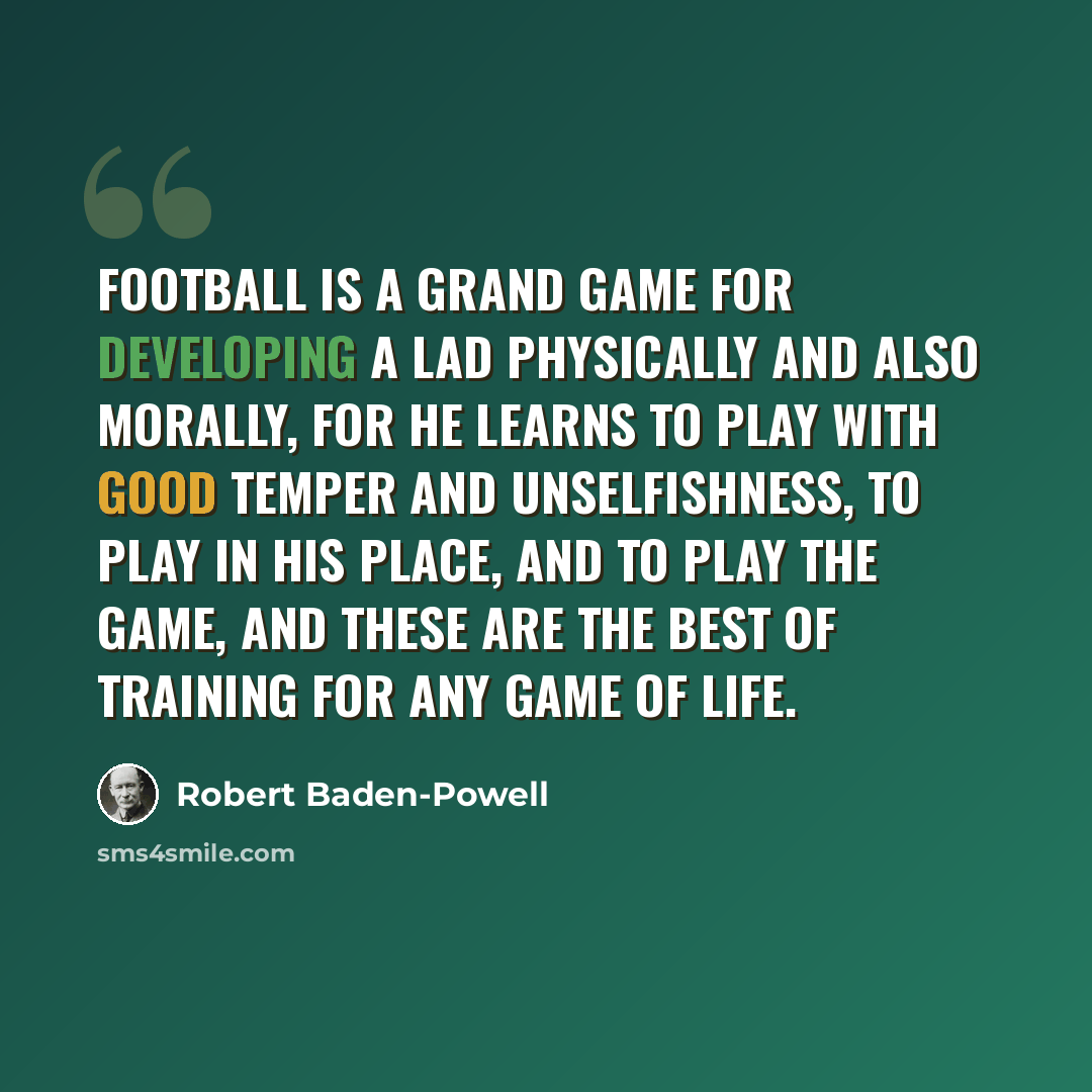 “Football is a grand game for developing a lad physically and also morally, for he learns to play with good temper and unselfishness, to play in his place, and to play the game, and these are the best of training for any game of life.” quote by Robert Baden-Powell