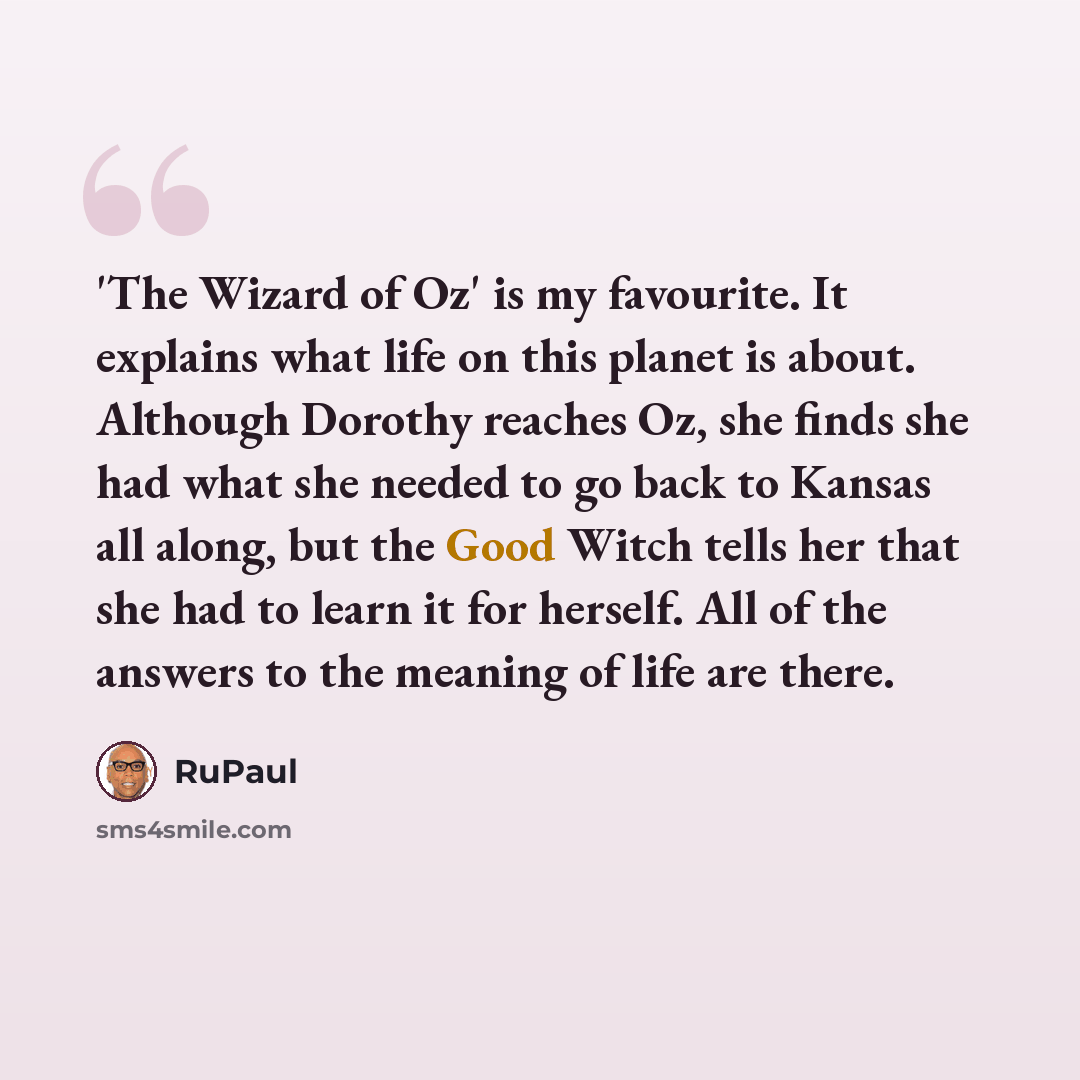 “'The Wizard of Oz' is my favourite. It explains what life on this planet is about. Although Dorothy reaches Oz, she finds she had what she needed to go back to Kansas all along, but the Good Witch tells her that she had to learn it for herself. All of the answers to the meaning of life are there.” quote by RuPaul