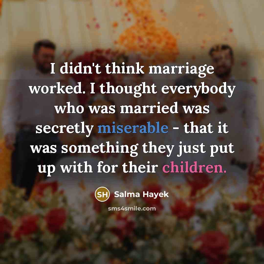 “I didn't think marriage worked. I thought everybody who was married was secretly miserable - that it was something they just put up with for their children.” quote by Salma Hayek