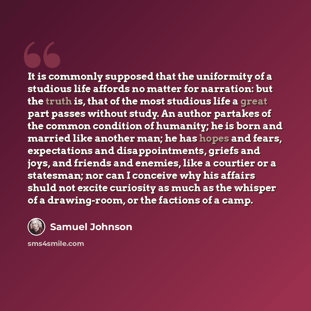 “It is commonly supposed that the uniformity of a studious life affords no matter for narration: but the truth is, that of the most studious life a great part passes without study. An author partakes of the common condition of humanity; he is born and married like another man; he has hopes and…” quote by Samuel Johnson