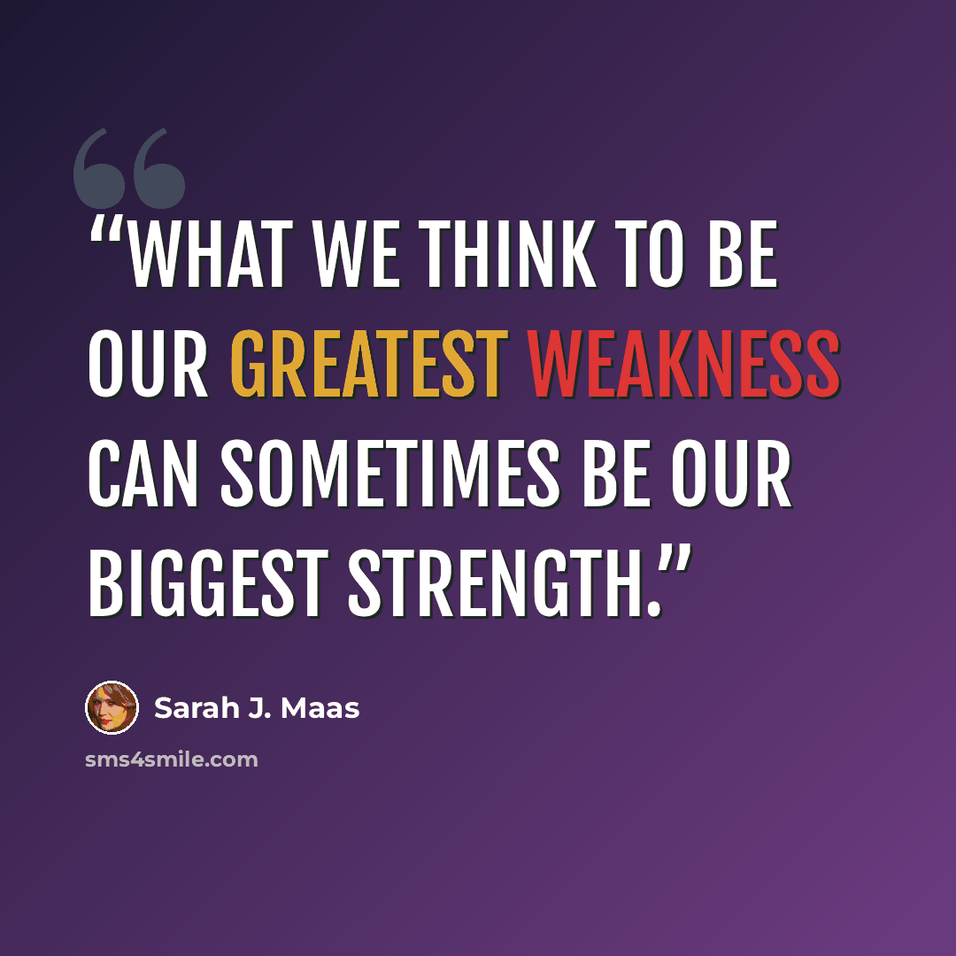 “What we think to be our greatest weakness can sometimes be our biggest strength.” quote by Sarah J. Maas