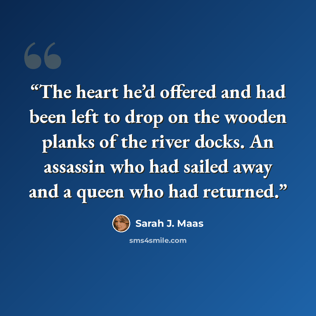 “The heart he’d offered and had been left to drop on the wooden planks of the river docks. An assassin who had sailed away and a queen who had returned.” quote by Sarah J. Maas