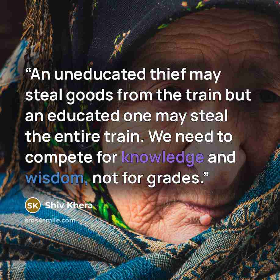 “An uneducated thief may steal goods from the train but an educated one may steal the entire train. We need to compete for knowledge and wisdom, not for grades.” quote by Shiv Khera