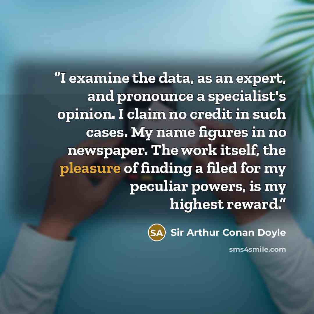 “I examine the data, as an expert, and pronounce a specialist's opinion. I claim no credit in such cases. My name figures in no newspaper. The work itself, the pleasure of finding a filed for my peculiar powers, is my highest reward.” quote by Sir Arthur Conan Doyle