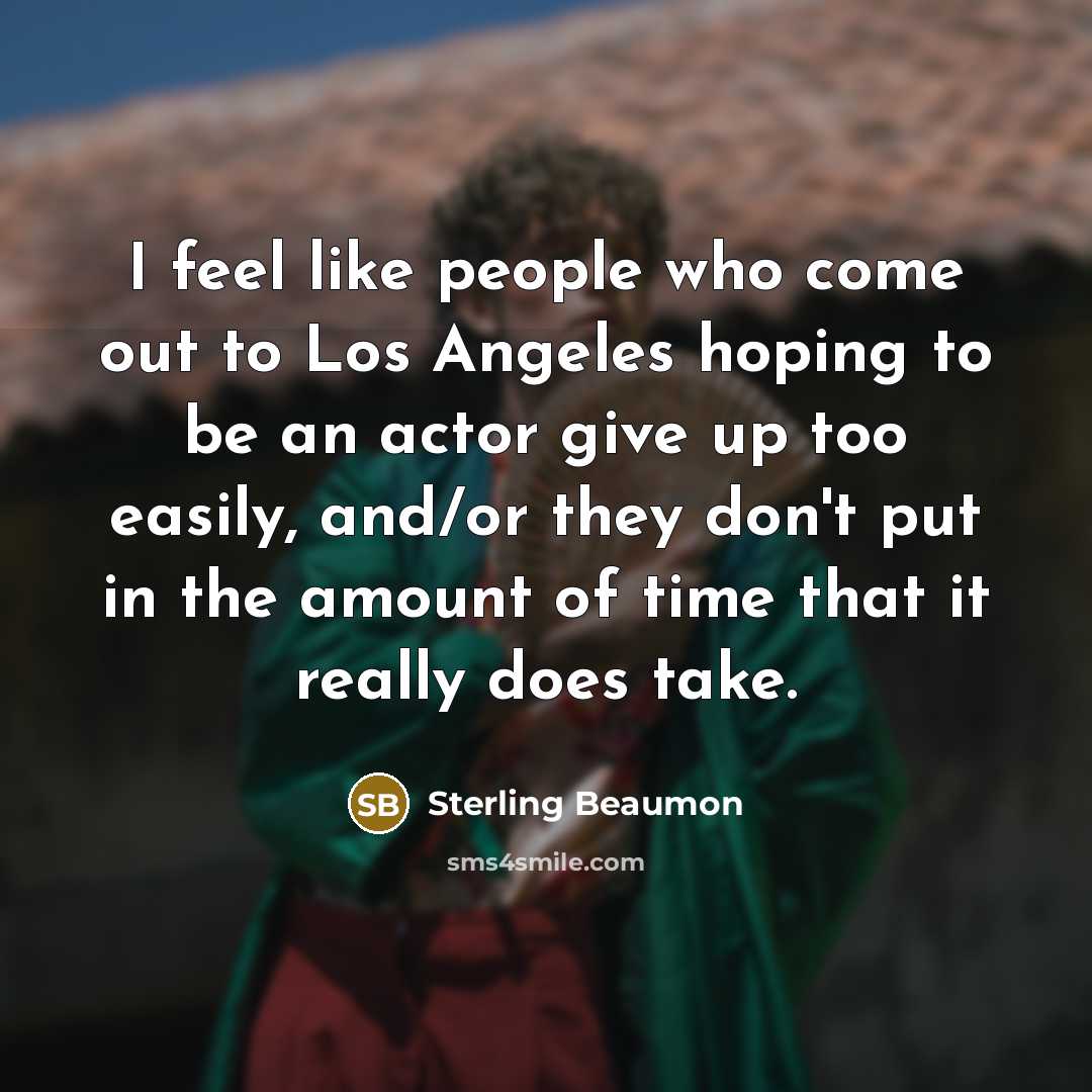 “I feel like people who come out to Los Angeles hoping to be an actor give up too easily, and/or they don't put in the amount of time that it really does take.” quote by Sterling Beaumon