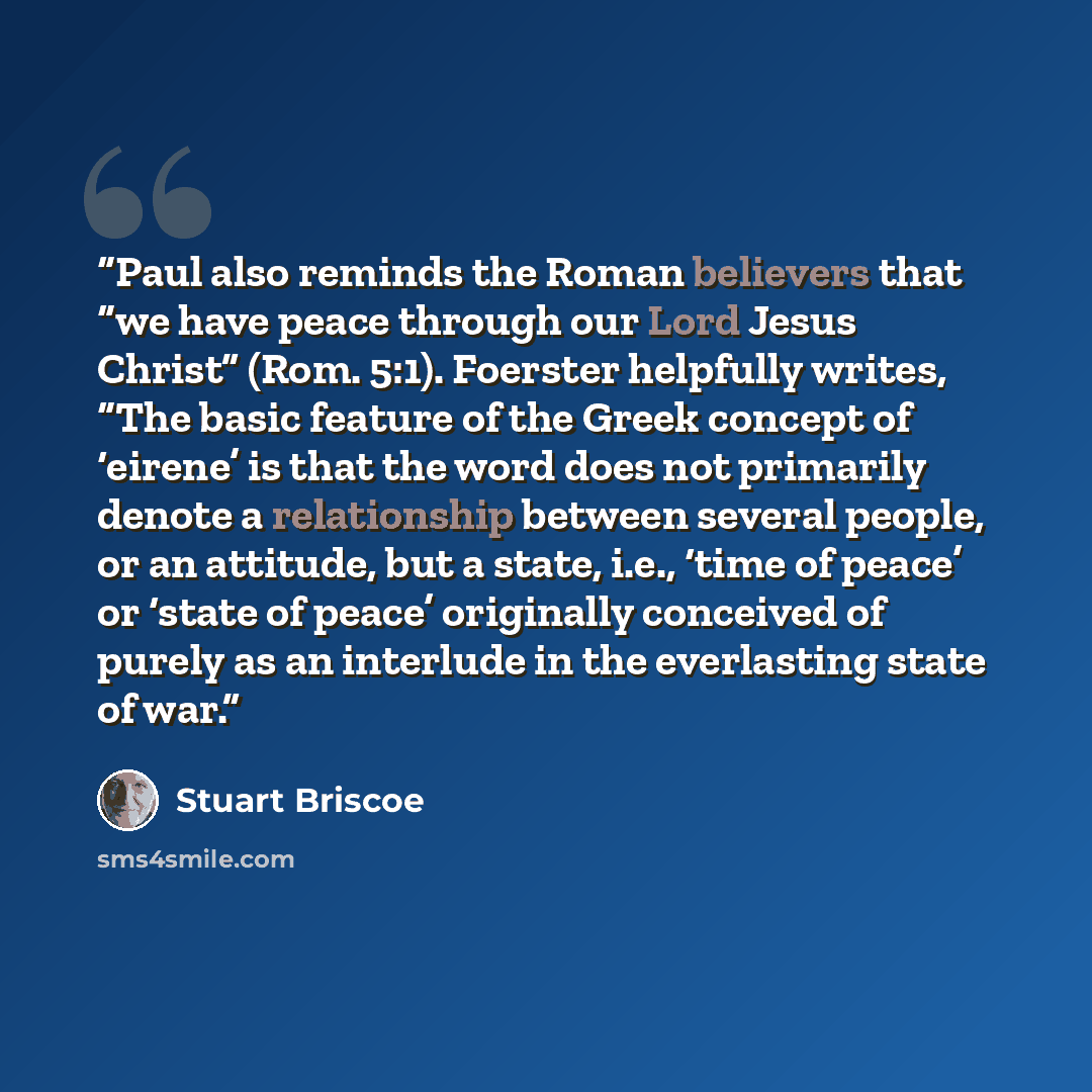 “Paul also reminds the Roman believers that “we have peace through our Lord Jesus Christ” (Rom. 5:1). Foerster helpfully writes, “The basic feature of the Greek concept of ‘eirene’ is that the word does not primarily denote a relationship between several people, or an attitude, but a state, i.e…” quote by Stuart Briscoe