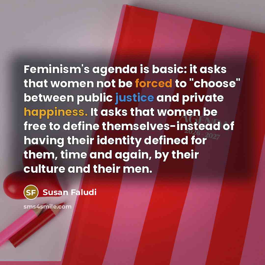 “Feminism's agenda is basic: it asks that women not be forced to "choose" between public justice and private happiness. It asks that women be free to define themselves-instead of having their identity defined for them, time and again, by their culture and their men.” quote by Susan Faludi