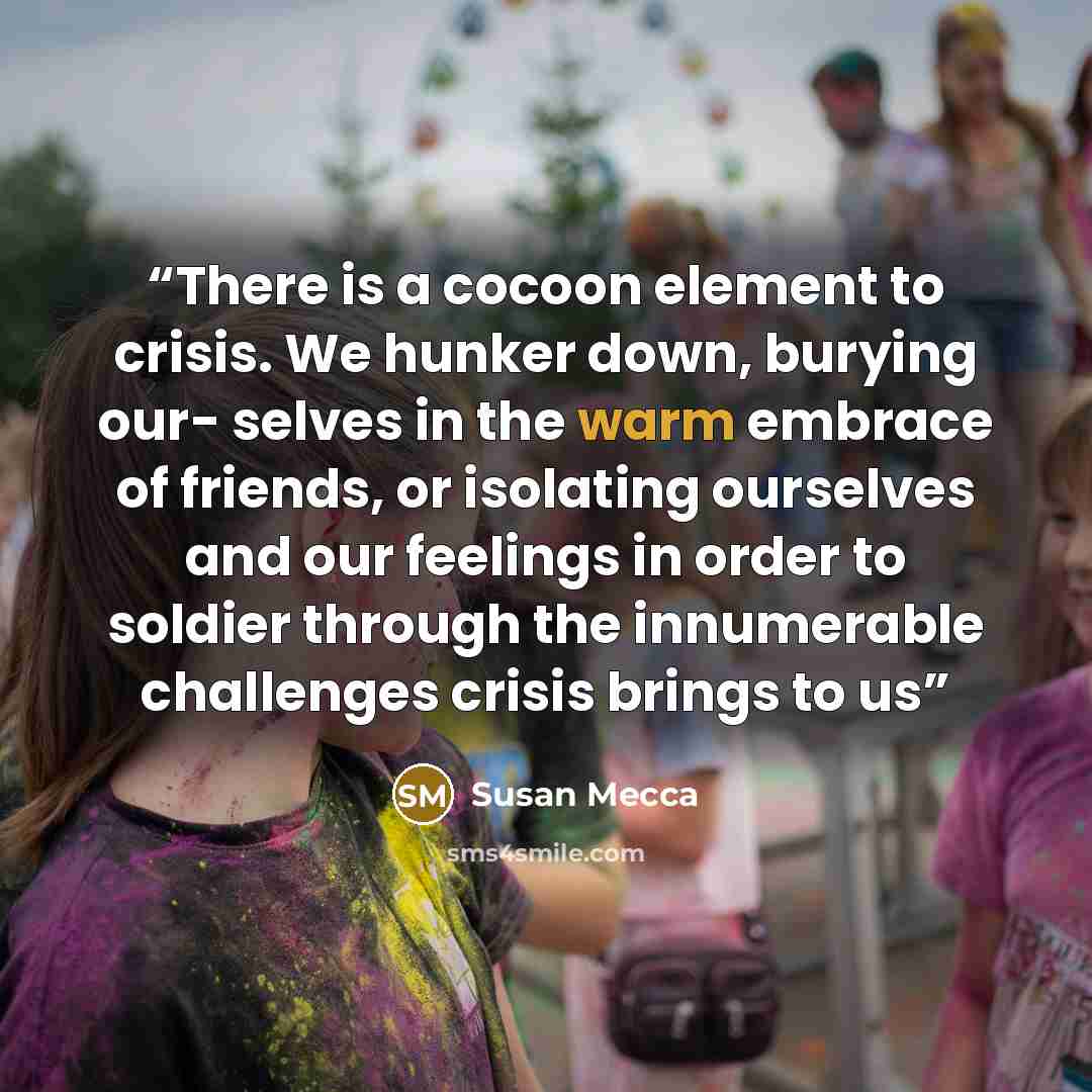 “There is a cocoon element to crisis. We hunker down, burying our- selves in the warm embrace of friends, or isolating ourselves and our feelings in order to soldier through the innumerable challenges crisis brings to us” quote by Susan Mecca