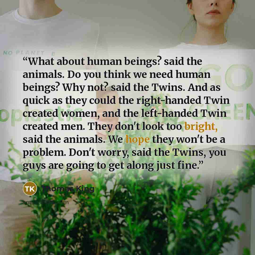 “What about human beings? said the animals. Do you think we need human beings? Why not? said the Twins. And as quick as they could the right-handed Twin created women, and the left-handed Twin created men. They don't look too bright, said the animals. We hope they won't be a problem. Don't worry…” quote by Thomas King
