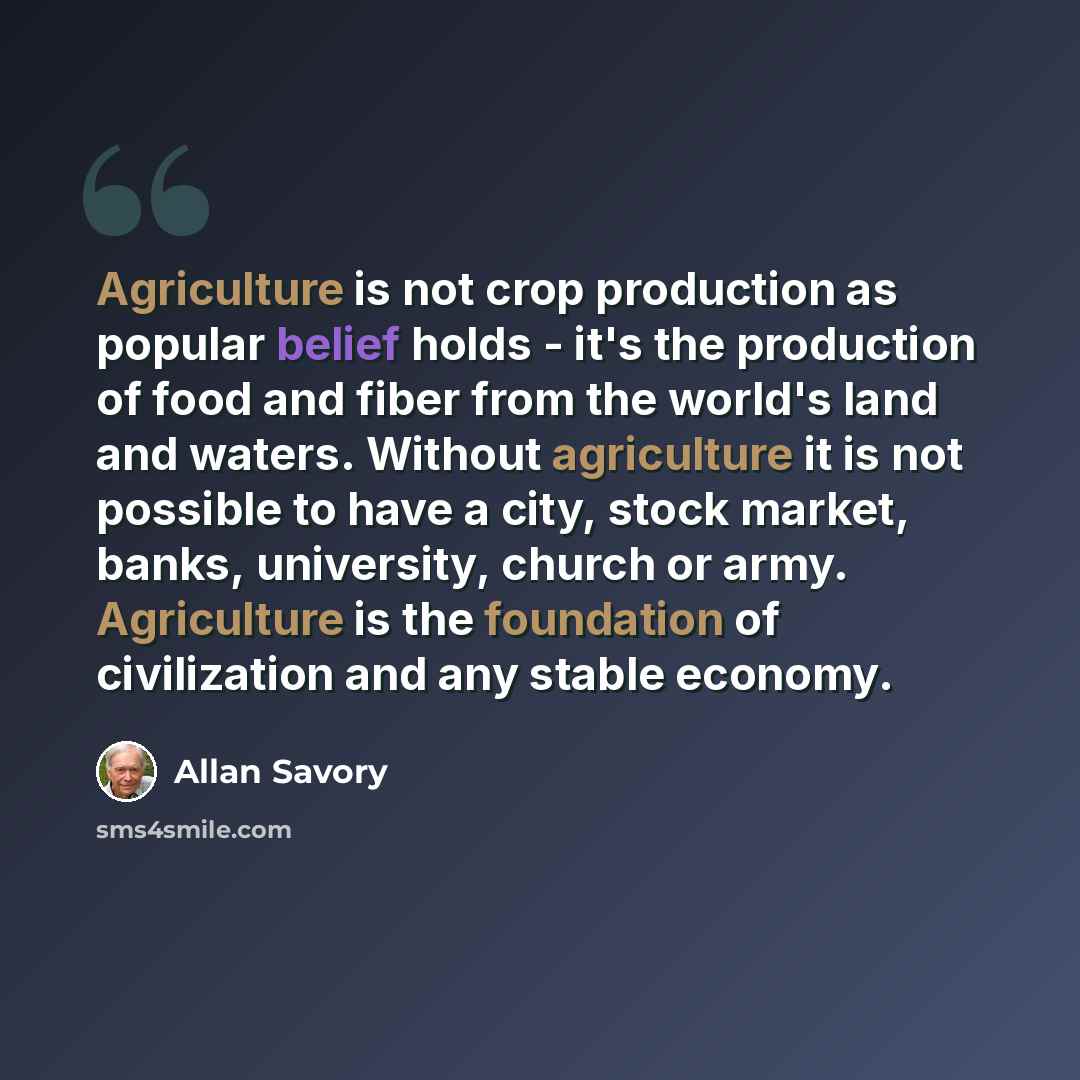 “Agriculture is not crop production as popular belief holds - it's the production of food and fiber from the world's land and waters. Without agriculture it is not possible to have a city, stock market, banks, university, church or army. Agriculture is the foundation of civilization and any stable…” quote by Allan Savory