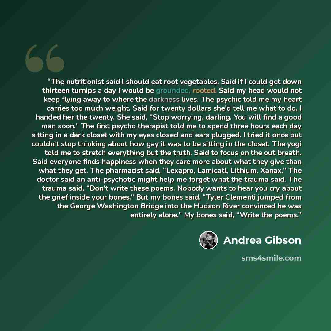 “The nutritionist said I should eat root vegetables. Said if I could get down thirteen turnips a day I would be grounded, rooted. Said my head would not keep flying away to where the darkness lives. The psychic told me my heart carries too much weight. Said for twenty dollars she’d tell me what to…” quote by Andrea Gibson
