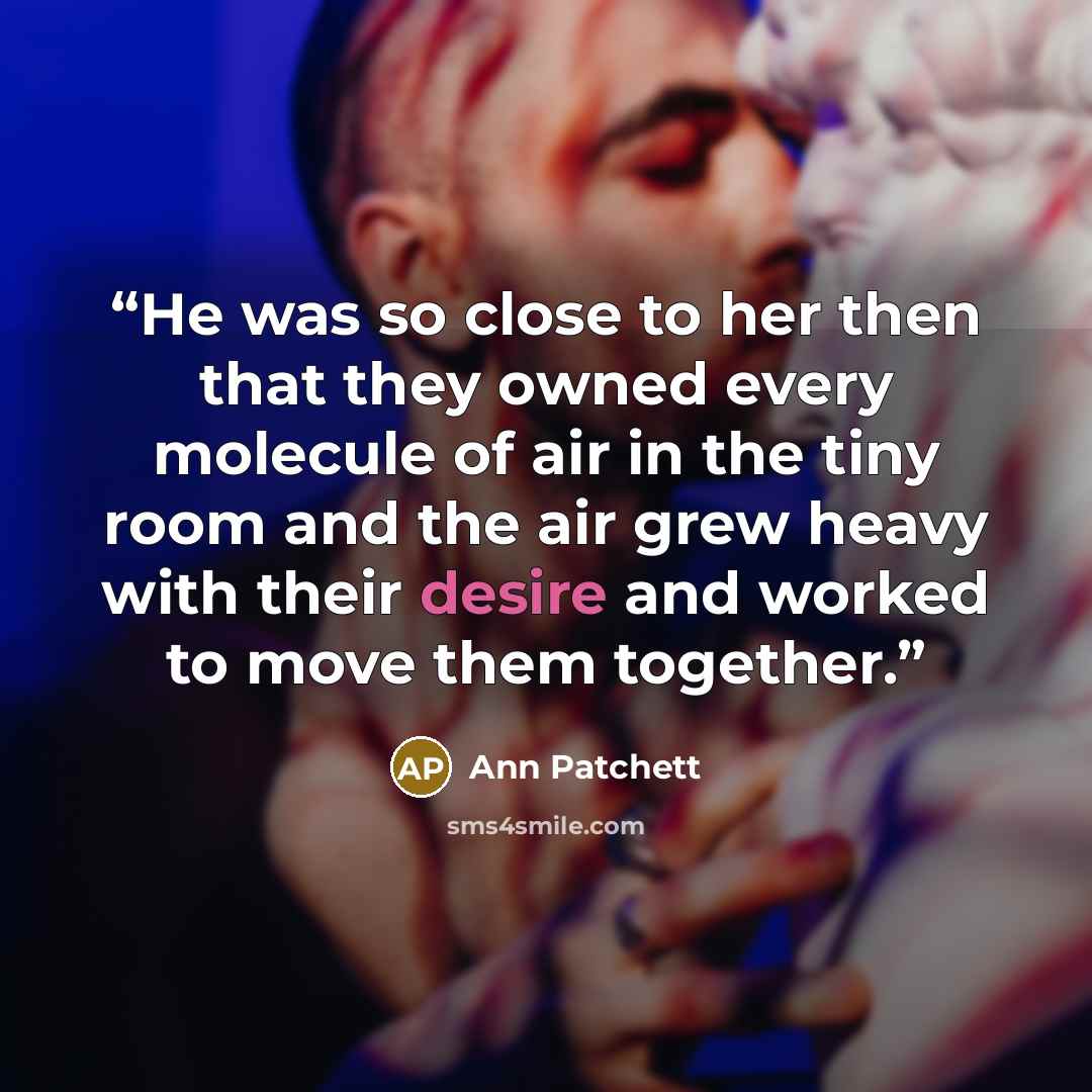 “He was so close to her then that they owned every molecule of air in the tiny room and the air grew heavy with their desire and worked to move them together.” quote by Ann Patchett