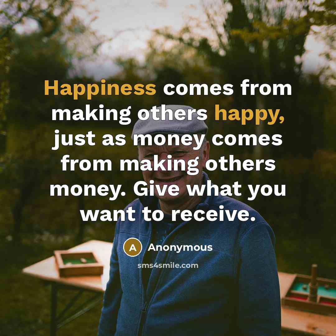 “Happiness comes from making others happy, just as money comes from making others money. Give what you want to receive.” quote by Anonymous