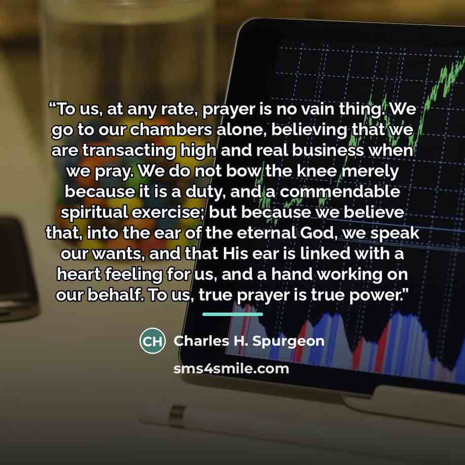 “To us, at any rate, prayer is no vain thing. We go to our chambers alone, believing that we are transacting high and real business when we pray. We do not bow the knee merely because it is a duty, and a commendable spiritual exercise; but because we believe that, into the ear of the eternal God…” quote by Charles H. Spurgeon