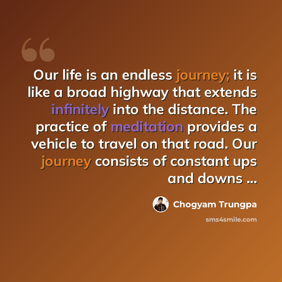 “Our life is an endless journey; it is like a broad highway that extends infinitely into the distance. The practice of meditation provides a vehicle to travel on that road. Our journey consists of constant ups and downs ...” quote by Chogyam Trungpa