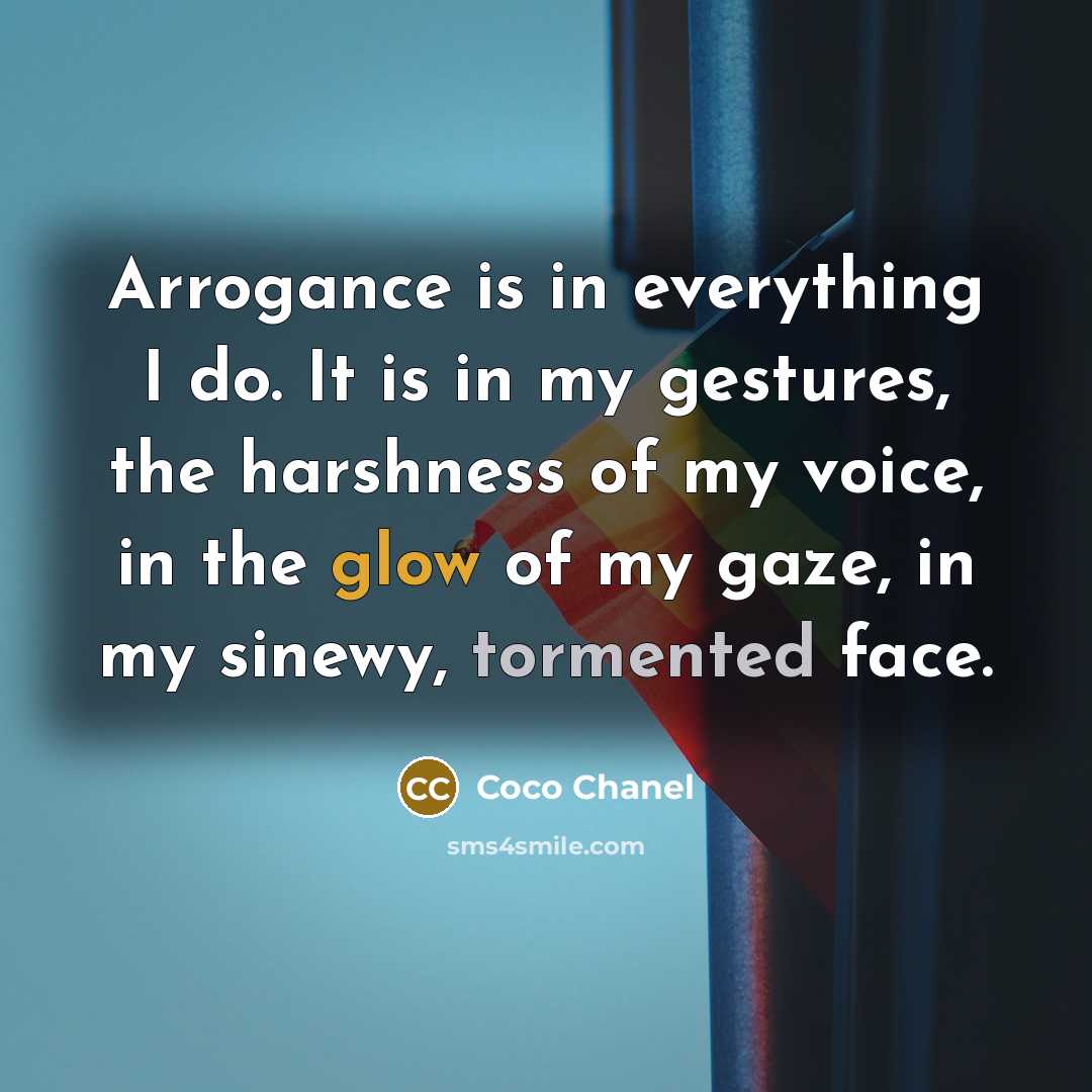 “Arrogance is in everything I do. It is in my gestures, the harshness of my voice, in the glow of my gaze, in my sinewy, tormented face.” quote by Coco Chanel