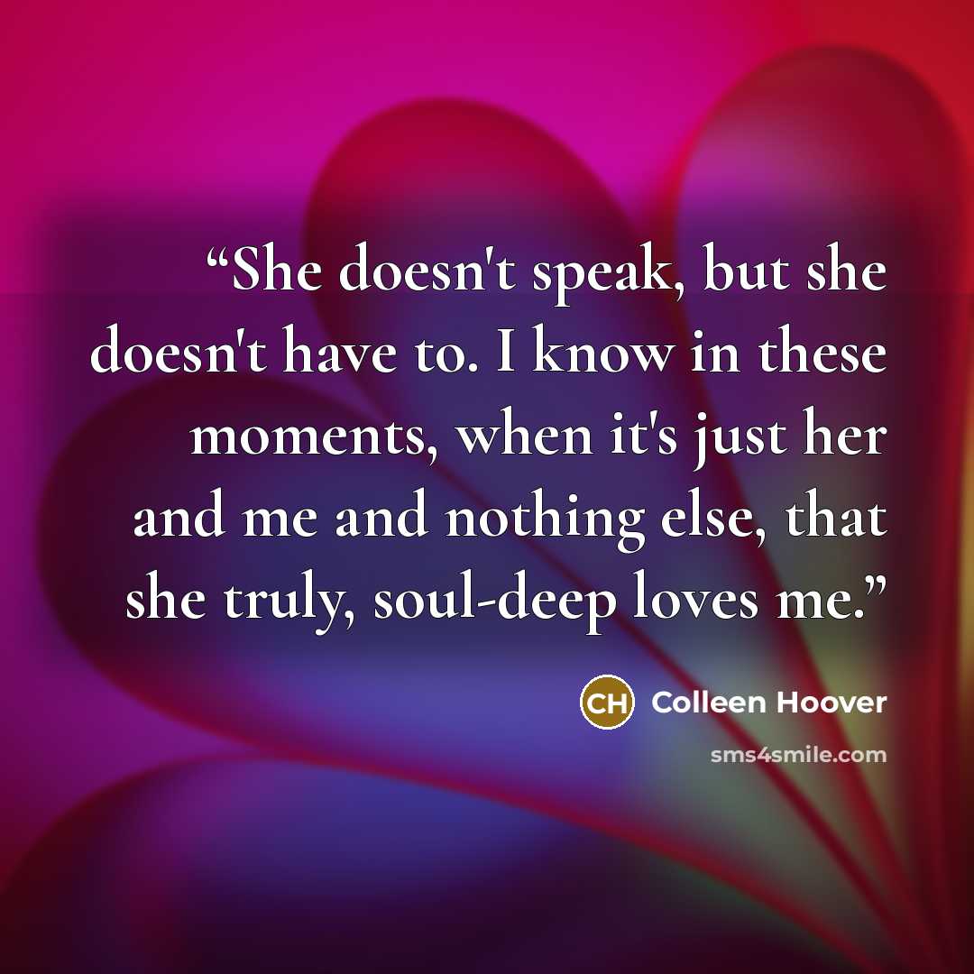 “She doesn't speak, but she doesn't have to. I know in these moments, when it's just her and me and nothing else, that she truly, soul-deep loves me.” quote by Colleen Hoover