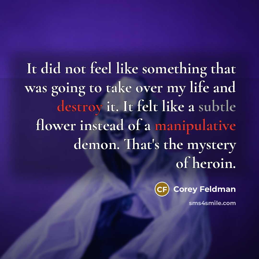 “It did not feel like something that was going to take over my life and destroy it. It felt like a subtle flower instead of a manipulative demon. That's the mystery of heroin.” quote by Corey Feldman