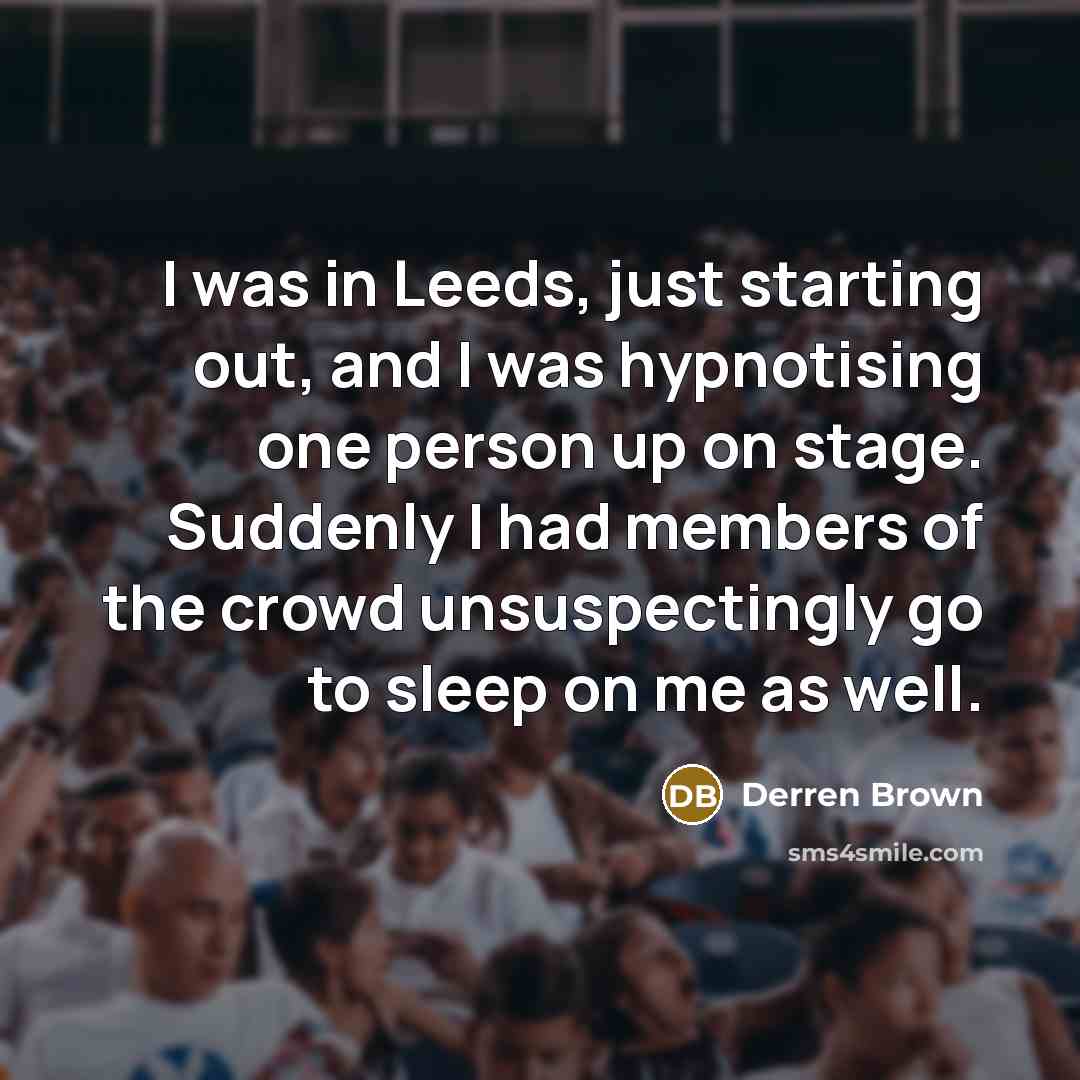 “I was in Leeds, just starting out, and I was hypnotising one person up on stage. Suddenly I had members of the crowd unsuspectingly go to sleep on me as well.” quote by Derren Brown