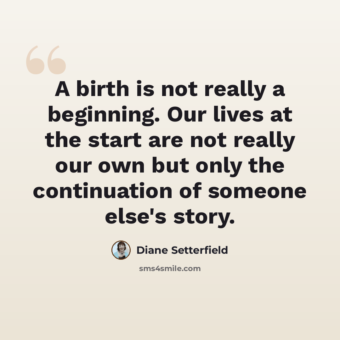 “A birth is not really a beginning. Our lives at the start are not really our own but only the continuation of someone else's story.” quote by Diane Setterfield