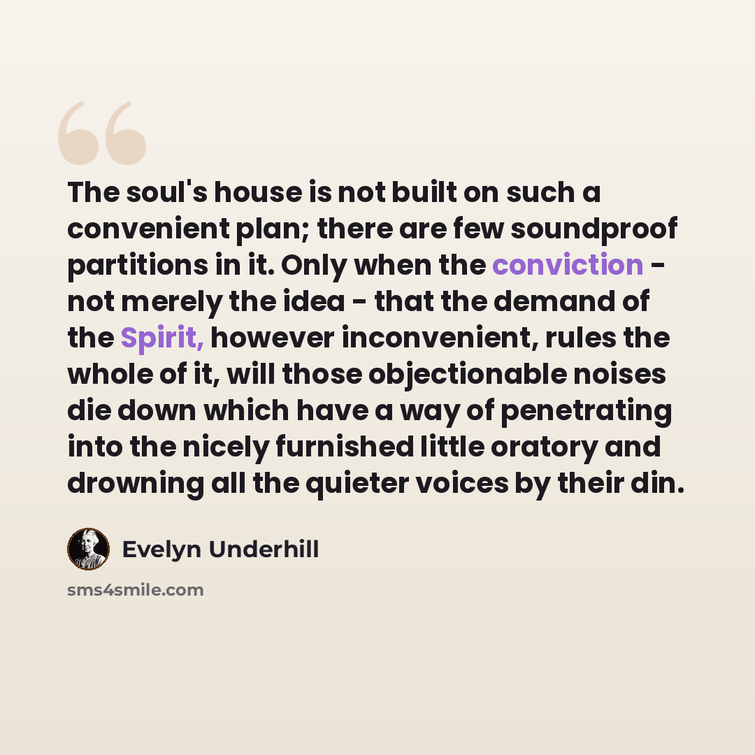 “The soul's house is not built on such a convenient plan; there are few soundproof partitions in it. Only when the conviction - not merely the idea - that the demand of the Spirit, however inconvenient, rules the whole of it, will those objectionable noises die down which have a way of penetrating…” quote by Evelyn Underhill
