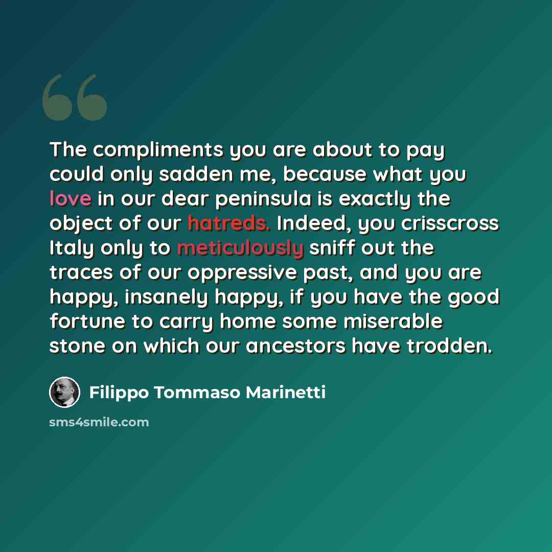 “The compliments you are about to pay could only sadden me, because what you love in our dear peninsula is exactly the object of our hatreds. Indeed, you crisscross Italy only to meticulously sniff out the traces of our oppressive past, and you are happy, insanely happy, if you have the good…” quote by Filippo Tommaso Marinetti