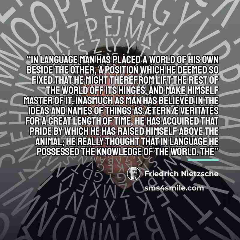 “in language man has placed a world of his own beside the other, a position which he deemed so fixed that he might therefrom lift the rest of the world off its hinges, and make himself master of it. Inasmuch as man has believed in the ideas and names of things as æternæ veritates for a great length…” quote by Friedrich Nietzsche