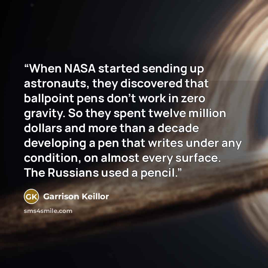 “When NASA started sending up astronauts, they discovered that ballpoint pens don’t work in zero gravity. So they spent twelve million dollars and more than a decade developing a pen that writes under any condition, on almost every surface. The Russians used a pencil.” quote by Garrison Keillor