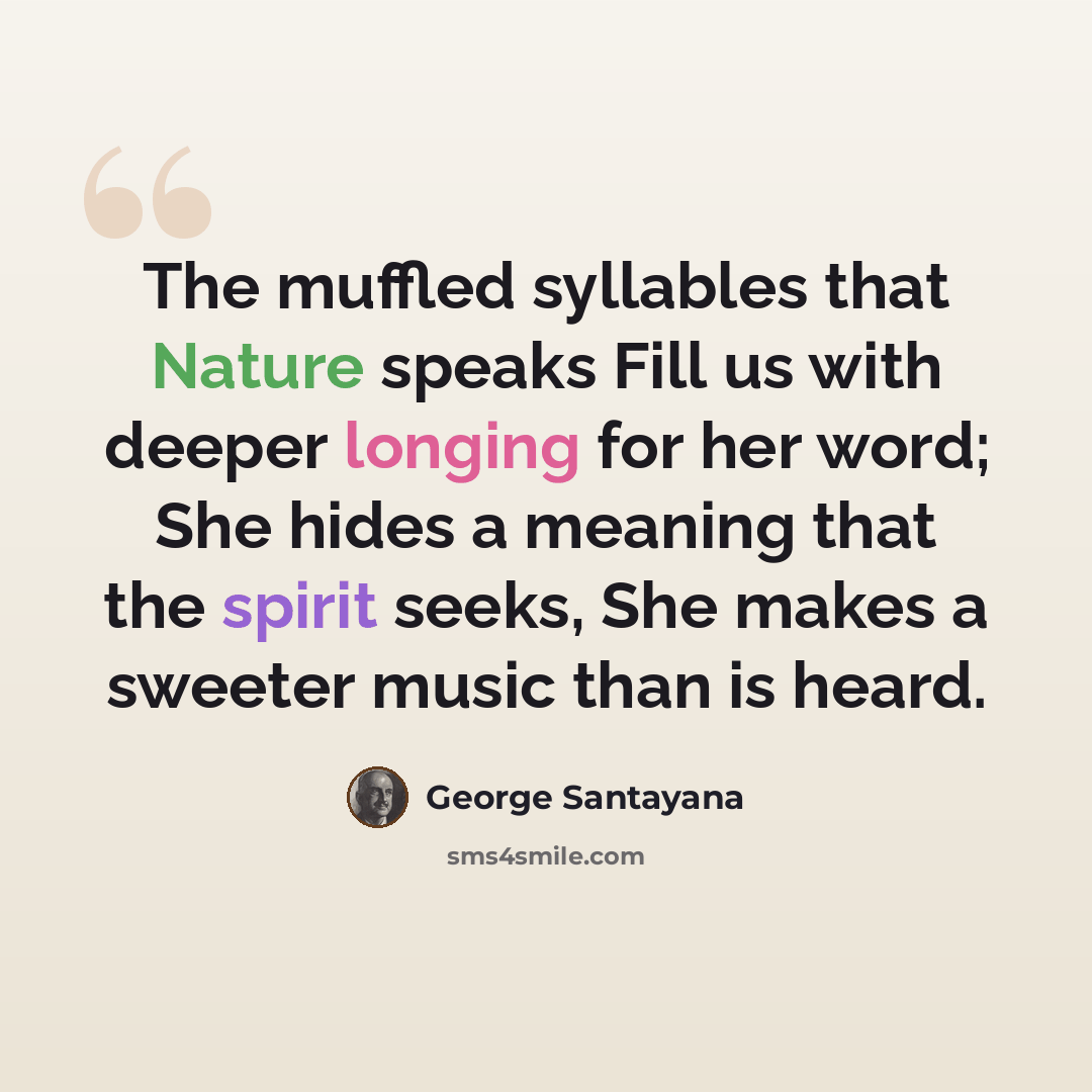 “The muffled syllables that Nature speaks Fill us with deeper longing for her word; She hides a meaning that the spirit seeks, She makes a sweeter music than is heard.” quote by George Santayana