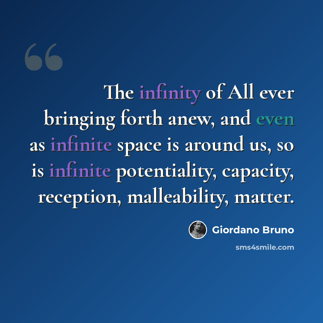 “The infinity of All ever bringing forth anew, and even as infinite space is around us, so is infinite potentiality, capacity, reception, malleability, matter.” quote by Giordano Bruno