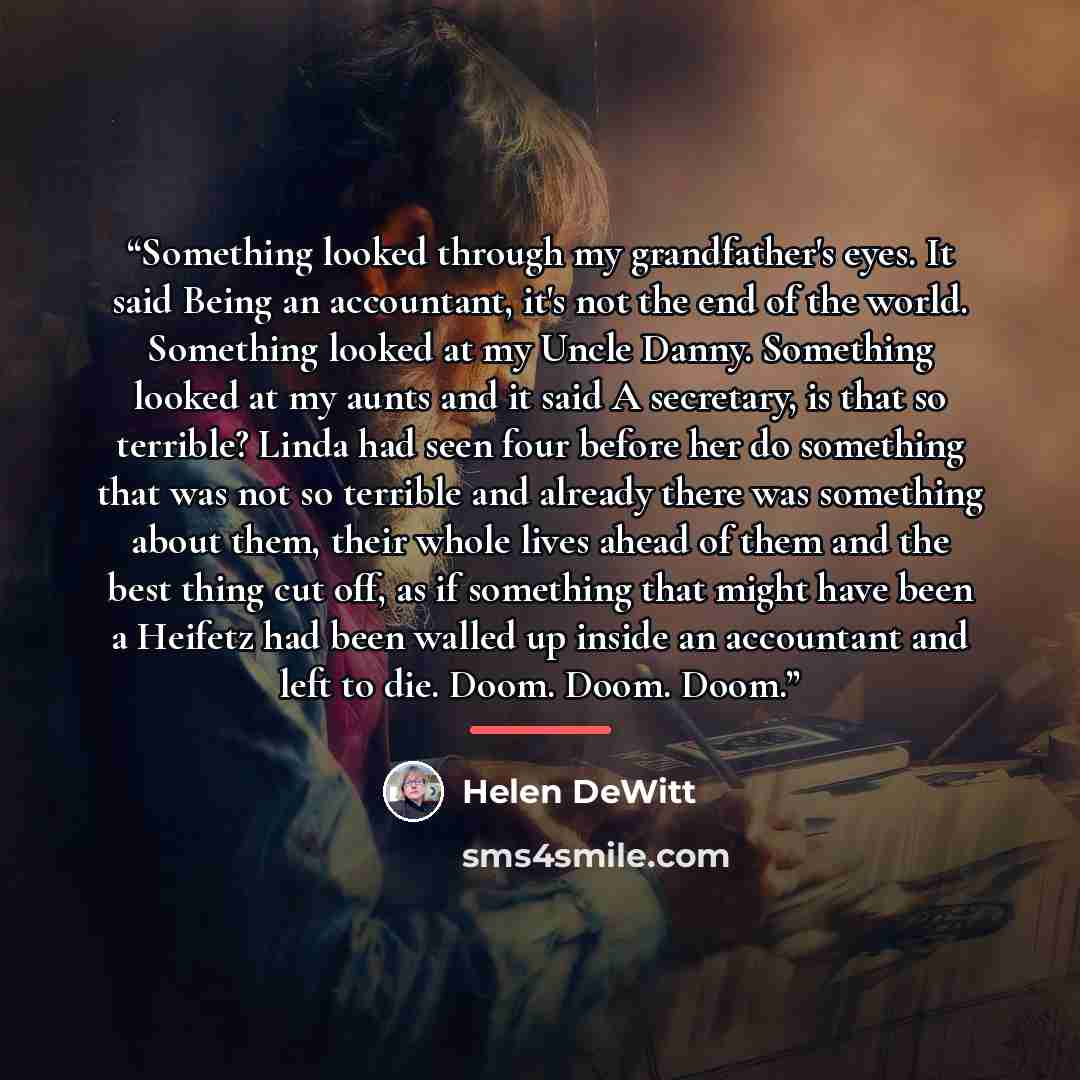 “Something looked through my grandfather's eyes. It said Being an accountant, it's not the end of the world. Something looked at my Uncle Danny. Something looked at my aunts and it said A secretary, is that so terrible? Linda had seen four before her do something that was not so terrible and…” quote by Helen DeWitt