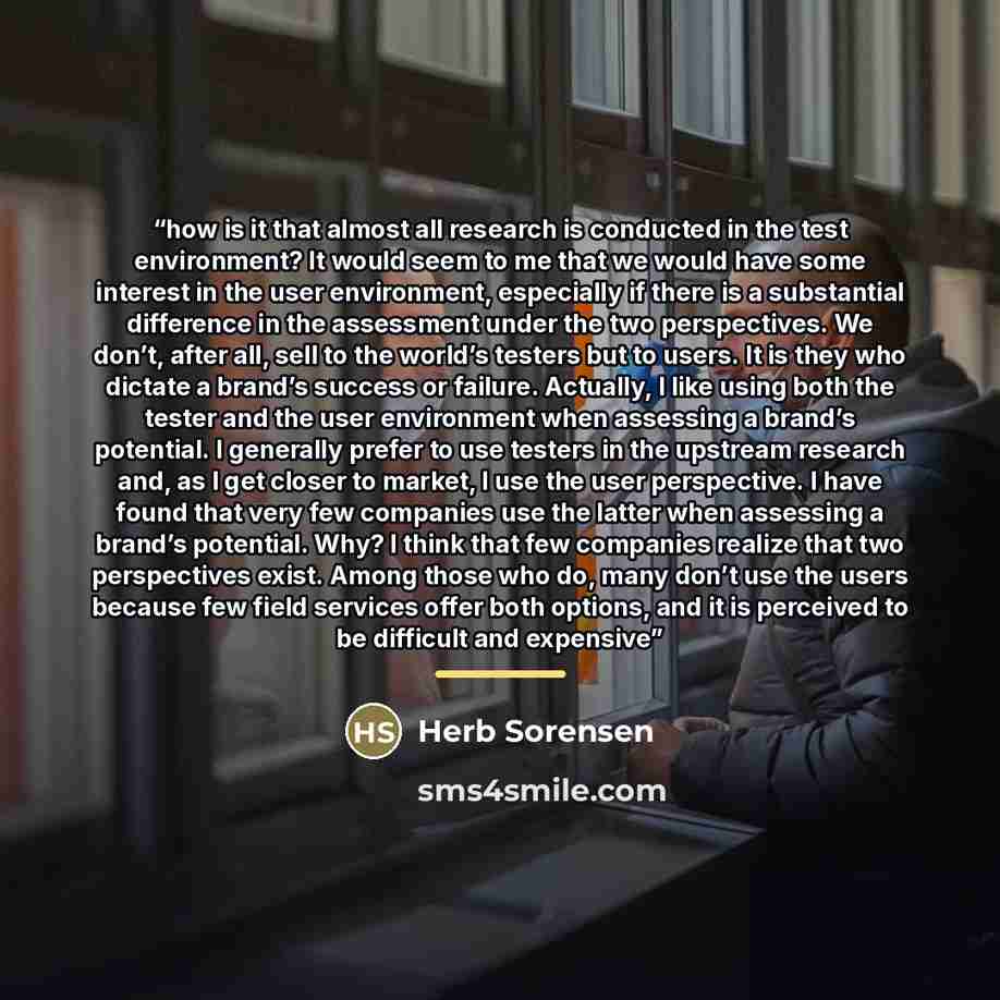 “how is it that almost all research is conducted in the test environment? It would seem to me that we would have some interest in the user environment, especially if there is a substantial difference in the assessment under the two perspectives. We don’t, after all, sell to the world’s testers but…” quote by Herb Sorensen