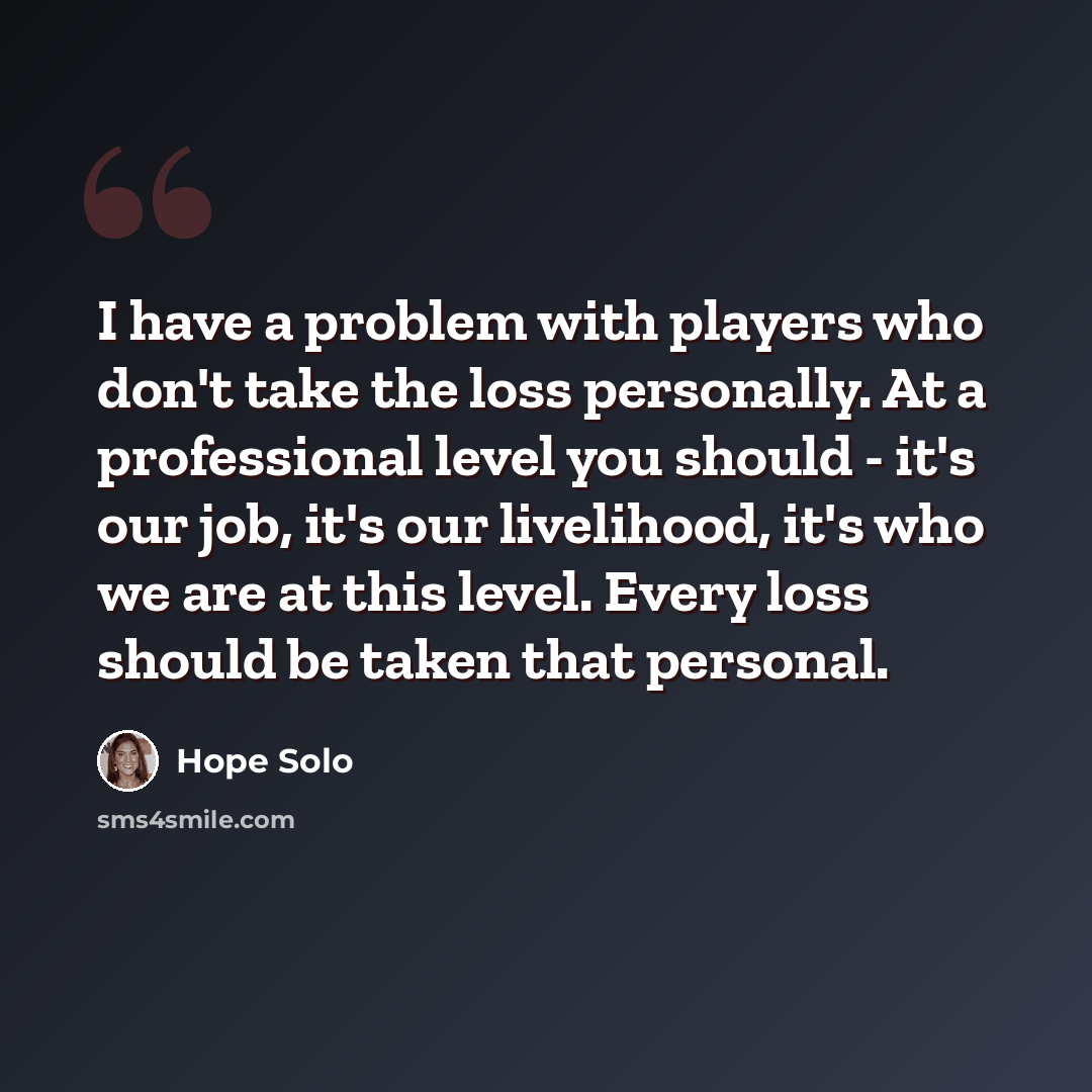 “I have a problem with players who don't take the loss personally. At a professional level you should - it's our job, it's our livelihood, it's who we are at this level. Every loss should be taken that personal.” quote by Hope Solo