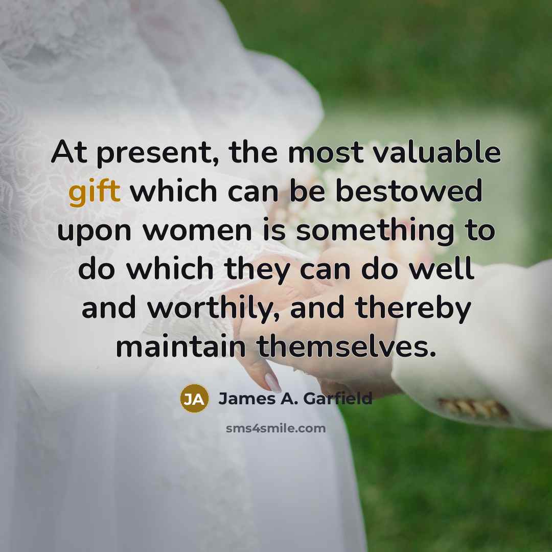 “At present, the most valuable gift which can be bestowed upon women is something to do which they can do well and worthily, and thereby maintain themselves.” quote by James A. Garfield