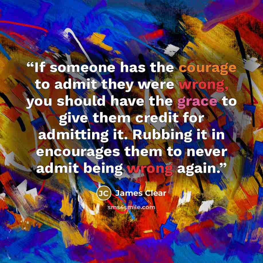 “If someone has the courage to admit they were wrong, you should have the grace to give them credit for admitting it. Rubbing it in encourages them to never admit being wrong again.” quote by James Clear