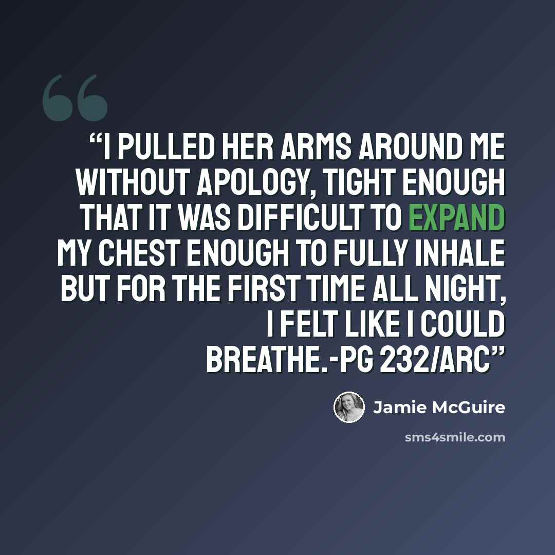 “I pulled her arms around me without apology, tight enough that it was difficult to expand my chest enough to fully inhale but for the first time all night, I felt like I could breathe.-pg 232/ARC” quote by Jamie Mcguire