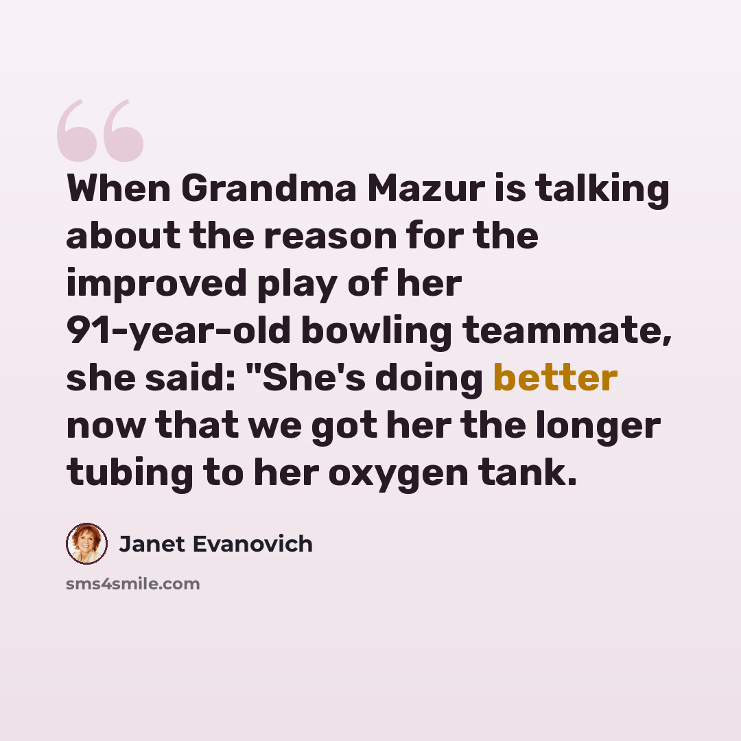 “When Grandma Mazur is talking about the reason for the improved play of her 91-year-old bowling teammate, she said: "She's doing better now that we got her the longer tubing to her oxygen tank.” quote by Janet Evanovich