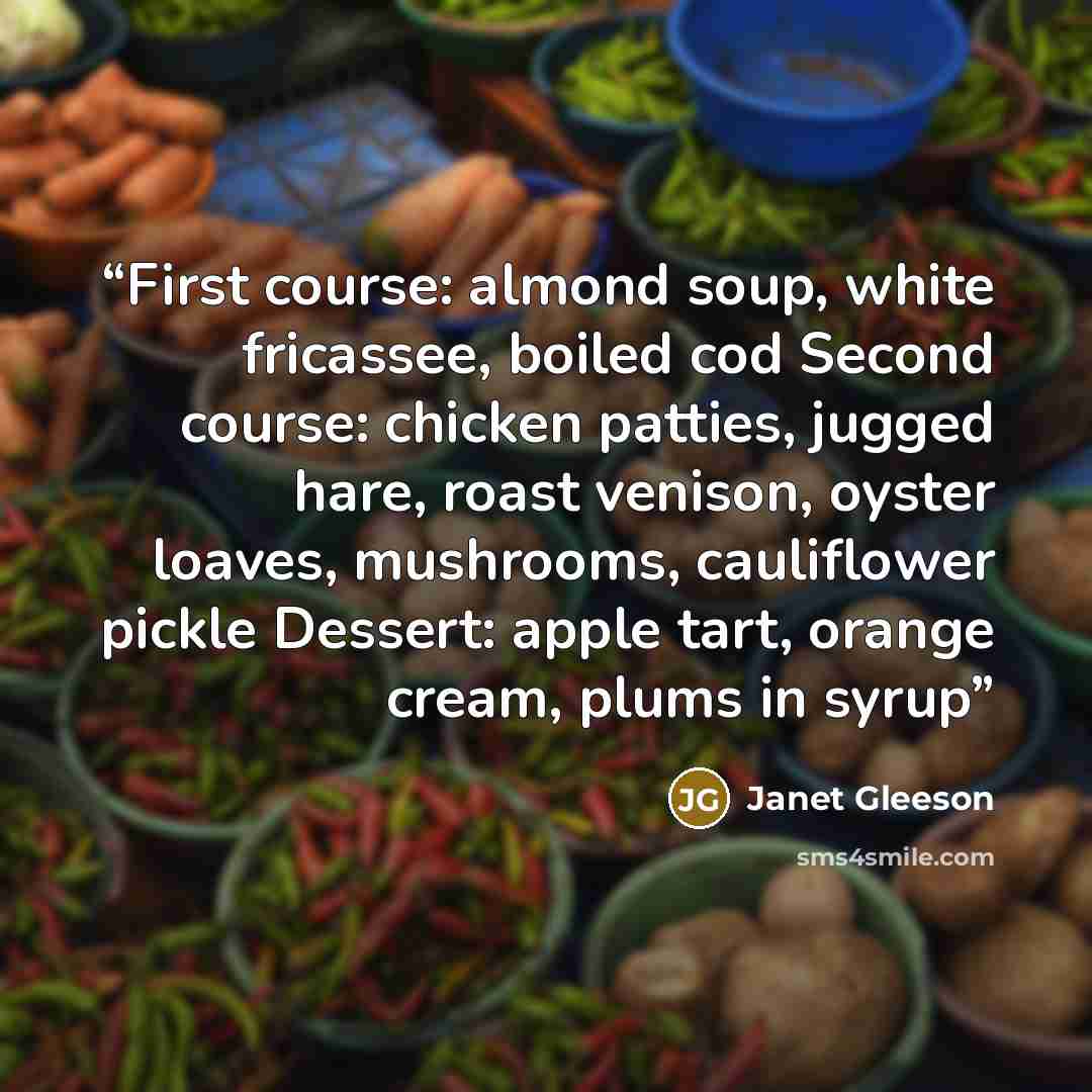 “First course: almond soup, white fricassee, boiled cod Second course: chicken patties, jugged hare, roast venison, oyster loaves, mushrooms, cauliflower pickle Dessert: apple tart, orange cream, plums in syrup” quote by Janet Gleeson