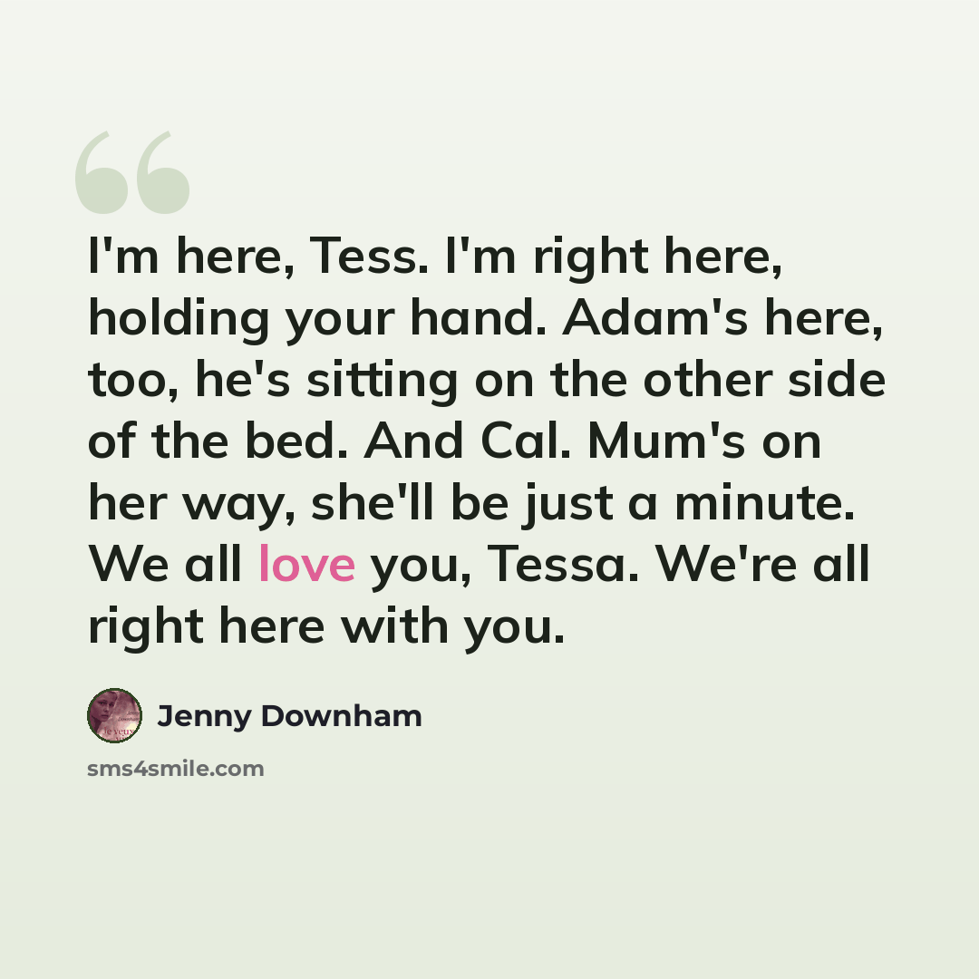“I'm here, Tess. I'm right here, holding your hand. Adam's here, too, he's sitting on the other side of the bed. And Cal. Mum's on her way, she'll be just a minute. We all love you, Tessa. We're all right here with you.” quote by Jenny Downham