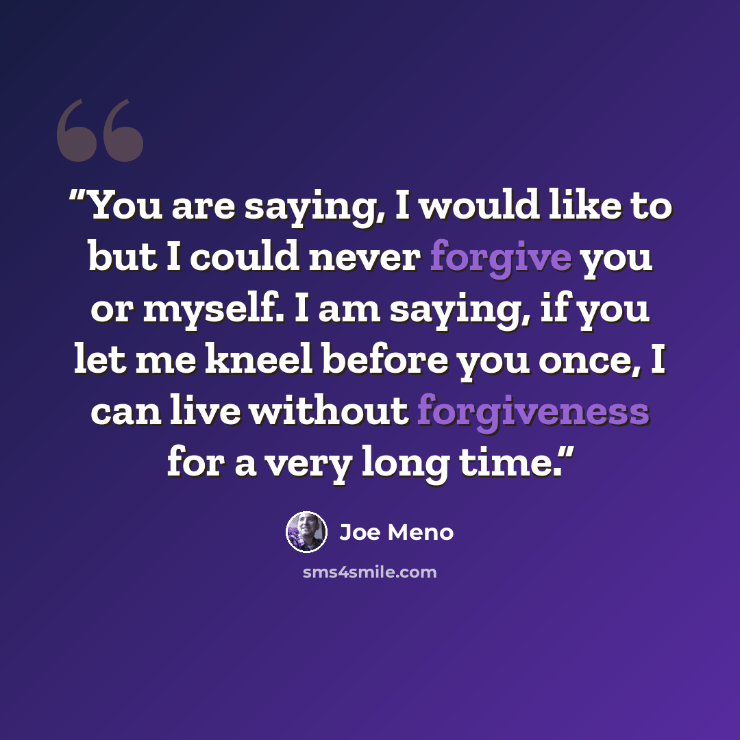 “You are saying, I would like to but I could never forgive you or myself. I am saying, if you let me kneel before you once, I can live without forgiveness for a very long time.” quote by Joe Meno