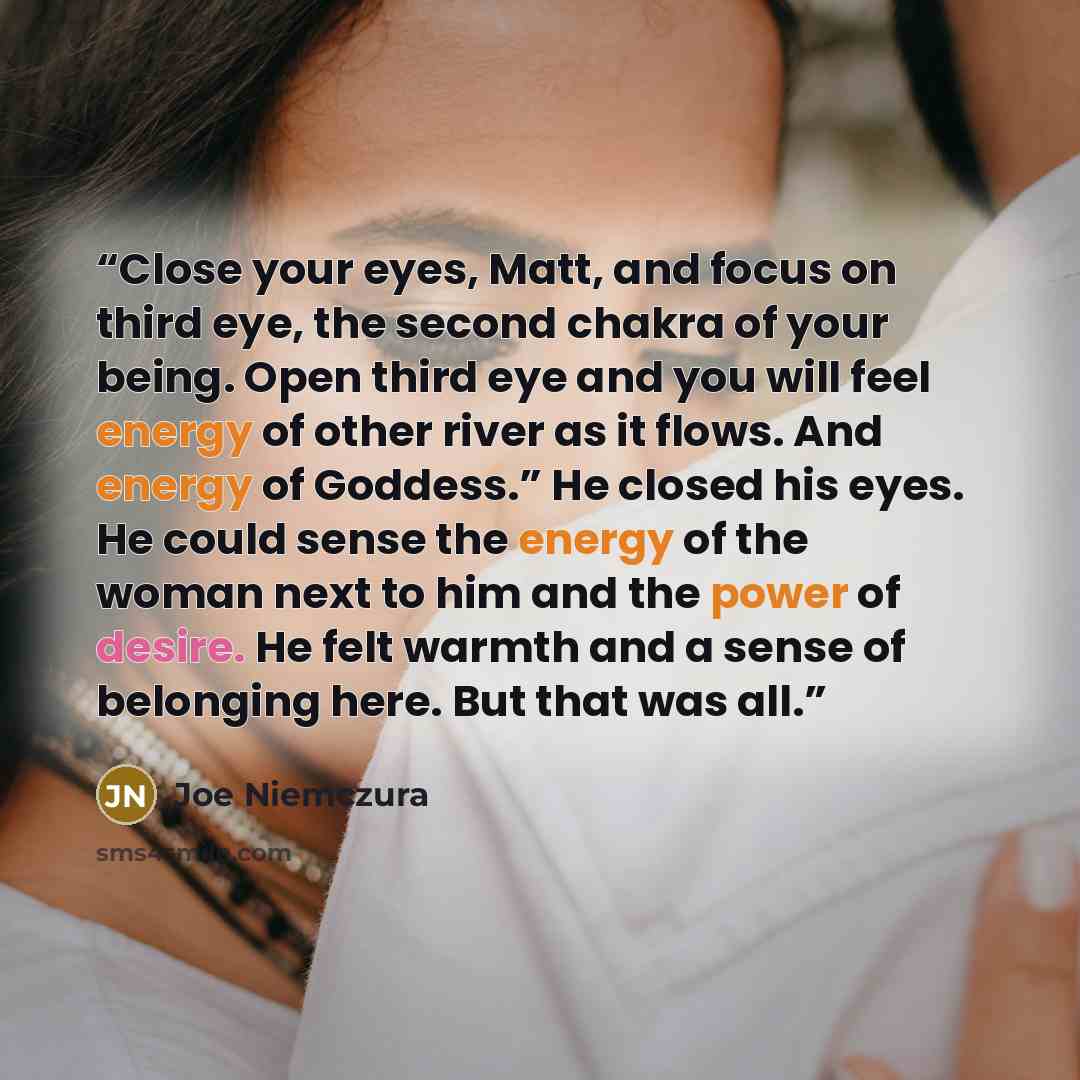 “Close your eyes, Matt, and focus on third eye, the second chakra of your being. Open third eye and you will feel energy of other river as it flows. And energy of Goddess.” He closed his eyes. He could sense the energy of the woman next to him and the power of desire. He felt warmth and a sense of…” quote by Joe Niemczura